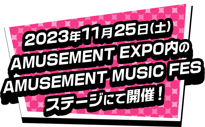 2023年11月25日(土) AMUSEMENT EXPO内のAMUSEMENT MUSIC FES 特設ステージにて開催！