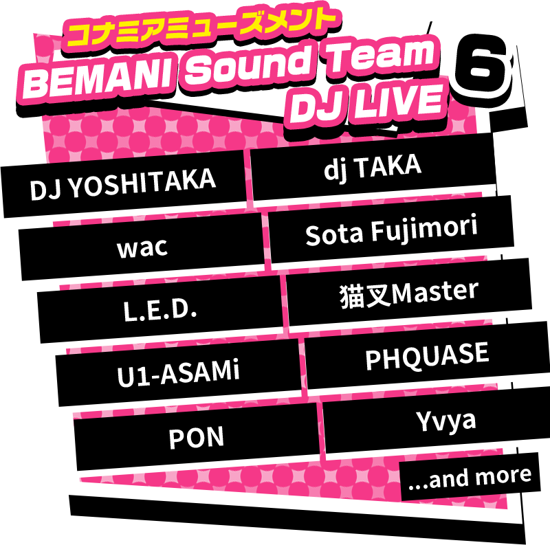 6 「コナミアミューズメントBEMANI Sound Team DJ LIVE」 DJ YOSHITAKA, dj TAKA, wac, Sota Fujimori, L.E.D, 猫又Master, U1-ASAMi, PHQUASE, PON, Yvya, ...and more